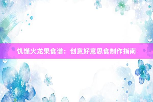 饥馑火龙果食谱：创意好意思食制作指南